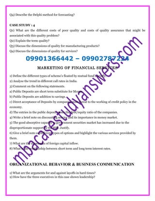 Q4) Describe the Delphi method for forecasting?
CASE STUDY : 4
Q1) What are the different costs of poor quality and costs of quality assurance that might be
associated with this quality problem?
Q2) Explain the term quality?
Q3) Discuss the dimensions of quality for manufacturing products?
Q4) Discuss the dimensions of quality for services?
09901366442 – 09902787224
MARKETING OF FINANCIAL SERVICES
1) Define the different types of scheme’s floated by mutual fund’s briefly.
2) Analyse the trend in different call rates in India.
3) Comment on the following statements.
a) Public Deposits are short term substitute for Money.
b) Public Deposits are addition to savings.
c) Direct acceptance of Deposits by companies pose threat to the working of credit policy in the
economy.
d) The entries in the public deposit raises the debt/equity ratio of the companies.
4) Write a brief note on discounting service and its importance in money market.
5) The good absorptive capacity to government securities market has increased due to the
disproportionate support by the RBI. Justify.
6) Give a brief note on different types of options and highlight the various services provided by
them.
7) What are the drawbacks of foreign capital inflow.
8) What is the relationship between short term and long term interest rates.
ORGANIZATIONAL BEHAVIOR & BUSINESS COMMUNICATION
1) What are the arguments for and against layoffs in hard times?
2) How have the three executives in this case shown leadership?
 