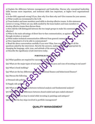 3) Explain the difference between management and leadership. Discuss why conceptual leadership
skills become more important, and technical skills less important, at higher level organizational
levels.
1) Is the GM’s approach wrong? If yes, then why if no then why not? Give reasons for your answer.
2) What would you recommend to the G.M.
3) Team leaders and team members need skills to develop effective teams. Is this statement
correct or wrong. If there are any skills needed by the team leaders and team members to
develop effective teams then discuss them.
1) How did the GM distinguish between the two target groups to make his communication
effective?
2) What is the main advantage of direct face-to-face communication, as against communication
through circulars or memos?
3) What makes technical communication different from general communication ?
4) How important is it to be able to communicate?
1) Read the above conversation carefully if you were Vikas, how would you answer all the
questions asked by the interviewer. Rewrite the answers, making them more appropriate by
changing the language, style, tone, and attitude of the answer.”
2) Describe the significance of job interviews today.
PORTFOLIO MANAGEMENT
Q1) What qualities are required for successful investing?
Q2) What are the major types of real assets? What are the pros and cons of investing in real asset?
Q3) What is book building?
Q4) What are the key differences between traditional finance and behavioural finance?
Q5) Discuss the following.
a) Demand side policies.
b) Supply side policies.
Q6) What are the differences between technical analysis and fundamental analysis?
Q7) What are the key differences between closed-ended and open ended schemes?
Q8) What should you bear in mind while investing in paintings and antiques?
Q9) Spell out the key steps involved in portfolio management?
QUALITY MANAGEMENT
 