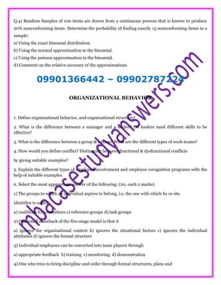 Q.4) Random Samples of 100 items are drawn from a continuous process that is known to produce
20% nonconforming items. Determine the probability of finding exactly 15 nonconforming items in a
sample:
a) Using the exact binomial distribution.
b) Using the normal approximation to the binomial.
c) Using the poisson approximation to the binomial.
d) Comment on the relative accuracy of the approximations
09901366442 – 09902787224
ORGANIZATIONAL BEHAVIOR
1. Define organizational behavior, and organizational structure?
2. What is the difference between a manager and a leader? Do leaders need different skills to be
effective?
3. What is the difference between a group & a team? What are the different types of work teams?
4. How would you define conflict? Distinguish between functional & dysfunctional conflicts
by giving suitable examples?
5. Explain the different types of employee involvement and employee recognition programs with the
help of suitable examples.
6. Select the most appropriate answer of the following: (20, each 2 marks)
1) The groups to which an individual aspires to belong, i.e. the one with which he or she
identifies is called
a) coalitions b) committees c) reference groups d) task groups
2) One small drawback of the five-stage model is that it
a) ignores the organizational context b) ignores the situational factors c) ignores the individual
attributes d) ignores the formal structure
3) Individual employees can be converted into team players through
a) appropriate feedback b) training c) monitoring d) demonstration
4) One who tries to bring discipline and order through formal structures, plans and
 