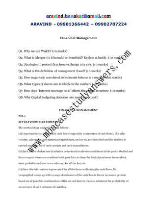 aravind.banakar@gmail.com
ARAVIND - 09901366442 – 09902787224
Financial Management
Q1. Why we use WACC? (10 marks)
Q2. What is Merger>Is it harmful or beneficial? Explain n Justify. (10 marks)
Q3. Strategies to protect firm from exchange rate risk. (10 marks)
Q4. What is the definition of management fraud? (10 marks)
Q5. How negatively correlated investments behave in a market? (10 marks)
Q6. What types of shares are available in the market? (10 marks)
Q7. How does ‘Interest coverage ratio’ affects the capital structure. (10 marks)
Q8. Why Capital budgeting decisions are more important?.
FINANCIAL MANAGEMENT
NO. 1
ZIP ZAP ZOOM CAR COMPANY
The methodology undertaken is as follows :
(a) Important factors that affect cash flows (especially contraction of cash flows), like sales
volume, sales price, raw materials expenditure, and so on, are identified and the analysis is
carried out in terms of cash receipts and cash expenditures.
(b) Each factor’s behaviour (variation behaviour) in adverse conditions in the past is studied and
future expectations are combined with past data, to describe limits (maximum favourable),
most probable and maximum adverse) for all the factors.
(c) Once this information is generated for all the factors affecting the cash flows, Mr.
Longsighted comes up with a range of estimates of the cash flow in future recession periods
based on all possible combinations of the several factors. He also estimates the probability of
occurrence of each estimate of cash flow.
 