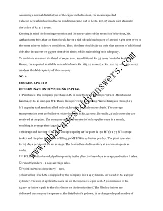 Assuming a normal distribution of the expected behaviour, the mean expected
value of net cash inflow in adverse conditions came out to be Rs. 220.27 crore with standard
deviation of Rs. 110 crore.
Keeping in mind the looming recession and the uncertainty of the recession behaviour, Mr.
Arthashastra feels that the firm should factor a risk of cash inadequacy of around 5 per cent even in
the most adverse industry conditions. Thus, the firm should take up only that amount of additional
debt that it can service 95 per cent of the times, while maintaining cash adequacy.
To maintain an annual dividend of 10 per cent, an additional Rs. 35 crore has to be kept aside.
Hence, the expected available net cash inflow is Rs. 185.27 crore (i.e. Rs. 220.27 – Rs. 35 crore)
Analyse the debt capacity of the company.
NO. 2
COOKING LPG LT D
DET ERMINAT ION OF WORKING CAPT IAL
1) Purchases : The company purchases LPG in bulk from various importers ex -Mumbai and
Kandla, @ Rs. 11,000 per MT. This is transported to its Bottling Plant at Gurgaon through 15
MT capacity tank trucks (called bullets), hired on annual contract basis. The average
transportation cost per bullet ex -either location is Rs. 30,000. Normally, 2 bullets per day are
received at the plant. The company make payments for bulk supplies once in a month,
resulting in average time-lag of 15 days.
2) Storage and Bottling : The bulk storage capacity at the plant is 150 MT (2 x 7 5 MT storage
tanks) and the plant is capable of filling 30 MT LPG in cylinders per day. The plant operates
for 25 days per month on an average. The desired level of inventory at various stages is as
under.
LPG in bulk (tanks and pipeline quantity in the plant) – three days average production / sales.
Filled Cylinders – 2 days average sales.
Work-in Process inventory – zero.
3) Marketing : The LPG is supplied by the company in 12 kg cylinders, invoiced @ Rs. 250 per
cylinder. The rate of applicable sales tax on the invoice is 4 per cent. A commission of Rs.
15 per cylinder is paid to the distributor on the invoice itself. The filled cylinders are
delivered on company’s expense at the distributor’s godown, in exchange of equal number of
 