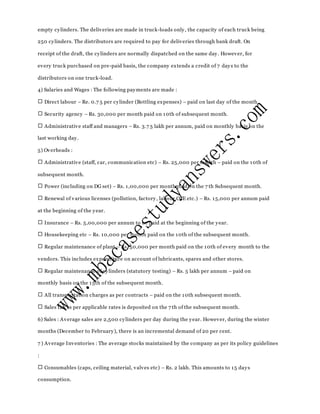empty cylinders. The deliveries are made in truck-loads only, the capacity of each truck being
250 cylinders. The distributors are required to pay for deliveries through bank draft. On
receipt of the draft, the cylinders are normally dispatched on the same day. However, for
every truck purchased on pre-paid basis, the company extends a credit of 7 days to the
distributors on one truck-load.
4) Salaries and Wages : The following payments are made :
Direct labour – Re. 0.7 5 per cylinder (Bottling expenses) – paid on last day of the month.
Security agency – Rs. 30,000 per month paid on 10th of subsequent month.
Administrative staff and managers – Rs. 3.7 5 lakh per annum, paid on monthly basis on the
last working day.
5) Overheads :
Administrative (staff, car, communication etc) – Rs. 25,000 per month – paid on the 10th of
subsequent month.
Power (including on DG set) – Rs. 1,00,000 per month paid on the 7 th Subsequent month.
Renewal of various licenses (pollution, factory, labour CCE etc.) – Rs. 15,000 per annum paid
at the beginning of the year.
Insurance – Rs. 5,00,000 per annum to be paid at the beginning of the year.
Housekeeping etc – Rs. 10,000 per month paid on the 10th of the subsequent month.
Regular maintenance of plant – Rs. 50,000 per month paid on the 10th of every month to the
vendors. This includes expenditure on account of lubricants, spares and other stores.
Regular maintenance of cylinders (statutory testing) – Rs. 5 lakh per annum – paid on
monthly basis on the 15th of the subsequent month.
All transportation charges as per contracts – paid on the 10th subsequent month.
Sales tax as per applicable rates is deposited on the 7 th of the subsequent month.
6) Sales : Average sales are 2,500 cylinders per day during the year. However, during the winter
months (December to February), there is an incremental demand of 20 per cent.
7 ) Average Inventories : The average stocks maintained by the company as per its policy guidelines
:
Consumables (caps, ceiling material, valves etc) – Rs. 2 lakh. This amounts to 15 days
consumption.
 