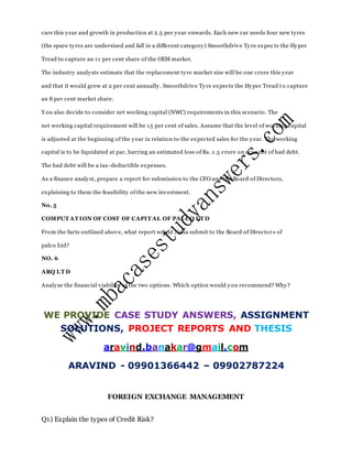 cars this year and growth in production at 2.5 per year onwards. Each new car needs four new tyres
(the spare tyres are undersized and fall in a different category) Smoothdrive Tyre expec ts the Hyper
Tread to capture an 11 per cent share of the OEM market.
The industry analysts estimate that the replacement tyre market size will be one crore this year
and that it would grow at 2 per cent annually. Smoothdrive Tyre expects the Hyper Tread t o capture
an 8 per cent market share.
Y ou also decide to consider net working capital (NWC) requirements in this scenario. The
net working capital requirement will be 15 per cent of sales. Assume that the level of working capital
is adjusted at the beginning of the year in relation to the expected sales for the year. The working
capital is to be liquidated at par, barring an estimated loss of Rs. 1.5 crore on account of bad debt.
The bad debt will be a tax-deductible expenses.
As a finance analyst, prepare a report for submission to the CFO and the Board of Directors,
explaining to them the feasibility of the new investment.
No. 5
COMPUT AT ION OF COST OF CAPIT AL OF PALCO LT D
From the facts outlined above, what report would Neha submit to the Board of Director s of
palco Ltd?
NO. 6
ARQ LT D
Analyse the financial viability of the two options. Which option would you recommend? Why?
WE PROVIDE CASE STUDY ANSWERS, ASSIGNMENT
SOLUTIONS, PROJECT REPORTS AND THESIS
aravind.banakar@gmail.com
ARAVIND - 09901366442 – 09902787224
FOREIGN EXCHANGE MANAGEMENT
Q1) Explain the types of Credit Risk?
 