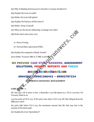 Q2) Why E-Banking Systems prove attractive to money launderers?
Q3) Explain the term an audit?
Q4) Define the term Call option?
Q5) Explain the features of Derivatives?
Q6) Define ‘Swap’ in detail?
Q7) What are the factors influencing exchange rate risks?
Q8) Write short notes (Any two)
a) Stress Testing
b) Forward Rate Agreement (FRA)
Q9) Explain the categories of Bank Frauds?
Q10) Define ‘Treasury Bills or T-Bills’ in details?
WE PROVIDE CASE STUDY ANSWERS, ASSIGNMENT
SOLUTIONS, PROJECT REPORTS AND THESIS
aravind.banakar@gmail.com
ARAVIND - 09901366442 – 09902787224
FOREIGN EXCHANGE MANAGEMENT
CASE STUDY : 1
Mr Oak pays US $ 2000 to buy a December 103 Call option on a US $ 1,00,000. US
Treasury Bond at an
exercise price of US $ 103. If the price rises above US $ 103, Mr Oak will gain from the
difference and if
the price falls below US $ 103, the maximum amount that Mr Oak may lose is the
amount of Premium paid.
Q1) Explain the term ‘Speculation’?
 