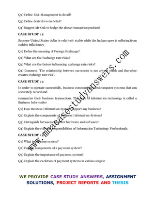 Q2) Define Risk Management in detail?
Q3) Define derivatives in detail?
Q4) Suggest Mr Oak to hedge the above transaction position?
CASE STUDY : 2
Suppose United States dollar is relatively stable while the Indian rupee is suffering from
sudden inflationary
Q1) Define the meaning of Foreign Exchange?
Q2) What are the Exchange rate risks?
Q3) What are the factors influencing exchange rate risks?
Q4) Comment ‘The relationship between currencies is not always stable and therefore
creates exchange rate risk’.
CASE STUDY : 3
In order to operate successfully, business communities need computer systems that can
accurately record and
summarize their business transactions. This type of information technology is called a
Business Informative
Q1) How Business Information System support any business?
Q2) Explain the components of Business Information System?
Q3) Distinguish between computer hardware and software?
Q4) Explain the role and responsibilities of Information Technology Professionals.
CASE STUDY : 4
Q1) What is payment system?
Q2) Explain components of a payment system?
Q3) Explain the importance of payment system?
Q4) Explain the evolution of payment systems in various stages?
WE PROVIDE CASE STUDY ANSWERS, ASSIGNMENT
SOLUTIONS, PROJECT REPORTS AND THESIS
 