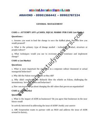 aravind.banakar@gmail.com
ARAVIND - 09901366442 – 09902787224
GENERAL MANAGEMENT
CASE-1 : ATTEMPT ANY 4 CASES, EQUAL MARKS PER CASE (20 Marks)
Questions :
1. Assume you want to lead the change to save the Kollkal plant. Describe how you
would proceed?
2. What is the primary type of change needed - technology, product, structure or
people/culture?
3. What techniques would you use to overcome union resistance and implement
change?
CASE-2 (20 Marks)
Questions
1. What is more important the statement in a corporate culture document or actual
managerial behaviour?
2. Why did the Falcon executives act as they did?
3. Why didn't employees like Richards blow the whistle on Falcon, challenging the
inconsistency between values and behaviour?
4. How can executives go about changing the old values that govern an organization?
CASE-3 : (20 Marks)
Questions
1. What is the impact of AIDS on businesses? Do you agree that businesses in the near
future would
be actively interested in addressing the issue of AIDS? Justify your answer
2. ABC Corporation wants to partner with an NGO and address the issue of AIDS
around its factory,
 