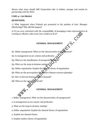 discuss what steps should ABC Corporation take to initiate, manage and sustain its
partnership with the NGO .
CASE-4 : (20 Marks)
QUESTIONS:
1) What happened when Prakash got promoted to the position of Asst. Manager
(Marketing)? Why did this happen?
2) If you were entrusted with the responsibility of managing 6 sales representatives &
creating an effective sales team, how would you do it?
GENERAL MANAGEMENT
Q1. Define management. What are the characteristics of management?
Q2. Is management an art, science and profession
Q3. What are the classification of managerial functions?
Q4. What are the steps in decision making?
Q5. Define organization Explain the classical theory of organization
Q6. What are the prerequisites for effective Human resource planning?
Q7. How to forecast human resource demand?
Q8. What are the sources of recruit?
GENERAL MANAGEMENT
1. Define management. What are the characteristics of management?
2. Is management an art, science and profession
3. What are the steps in decision making?
4. Define organization Explain the classical theory of organization
5. Explain neo classical theory
6. Explain modern theory of organization
 