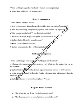 7. What are the prerequisites for effective Human resource planning?
8. How to forecast human resource demand?
General Management
1. What is Input & Output model?
2. Describe some major kinds of strategies/policies & the hierarchy of strategies?
3. What do you mean by reengineering organization & Explain key aspects?
4. What is departmentation & Types of departmentation?
5. Distinguish strength of appraisal against verifiable objectives?
6. Explain Maslow hierarchy of needs theory?
7. Define Leadership with examples?
8. Explain communication flow in the organization?
Hardware Management
1. What are the major components of a PC? Explain any five briefly.
2. What are the issues required to replace a cpu? What are the tricks while you are
buying a CPU?
3. Explain the term ISDN briefly. Explain types of channels consists by ISDN service.
4. Define term token ring? Explain ring Topology, implementing token ring & token ring
connectors.
5. Explain the Profess of troubleshooting Laser Printers.
Hospital Administration
1. What is hospital and define Hospital Administration?
2. What do you mean by personnel administration in hospital?
 
