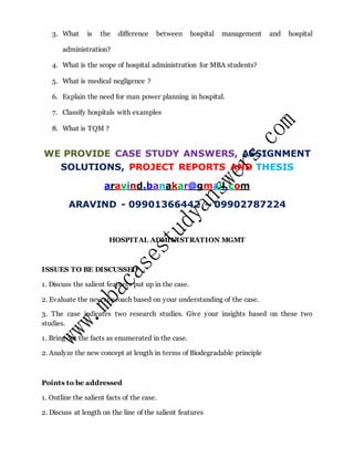 3. What is the difference between hospital management and hospital
administration?
4. What is the scope of hospital administration for MBA students?
5. What is medical negligence ?
6. Explain the need for man power planning in hospital.
7. Classify hospitals with examples
8. What is TQM ?
WE PROVIDE CASE STUDY ANSWERS, ASSIGNMENT
SOLUTIONS, PROJECT REPORTS AND THESIS
aravind.banakar@gmail.com
ARAVIND - 09901366442 – 09902787224
HOSPITAL ADMINISTRATION MGMT
ISSUES TO BE DISCUSSED
1. Discuss the salient features put up in the case.
2. Evaluate the new approach based on your understanding of the case.
3. The case indicates two research studies. Give your insights based on these two
studies.
1. Bring out the facts as enumerated in the case.
2. Analyze the new concept at length in terms of Biodegradable principle
Points to be addressed
1. Outline the salient facts of the case.
2. Discuss at length on the line of the salient features
 