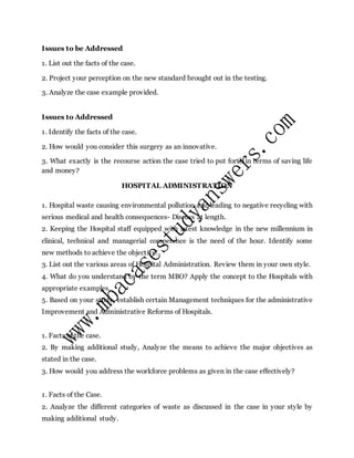 Issues to be Addressed
1. List out the facts of the case.
2. Project your perception on the new standard brought out in the testing.
3. Analyze the case example provided.
Issues to Addressed
1. Identify the facts of the case.
2. How would you consider this surgery as an innovative.
3. What exactly is the recourse action the case tried to put forth in terms of saving life
and money?
HOSPITAL ADMINISTRATION
1. Hospital waste causing environmental pollution and leading to negative recycling with
serious medical and health consequences- Discuss at length.
2. Keeping the Hospital staff equipped with latest knowledge in the new millennium in
clinical, technical and managerial competence is the need of the hour. Identify some
new methods to achieve the objective.
3. List out the various areas of Hospital Administration. Review them in your own style.
4. What do you understand by the term MBO? Apply the concept to the Hospitals with
appropriate examples.
5. Based on your study, establish certain Management techniques for the administrative
Improvement and Administrative Reforms of Hospitals.
1. Facts of the case.
2. By making additional study, Analyze the means to achieve the major objectives as
stated in the case.
3. How would you address the workforce problems as given in the case effectively?
1. Facts of the Case.
2. Analyze the different categories of waste as discussed in the case in your style by
making additional study.
 