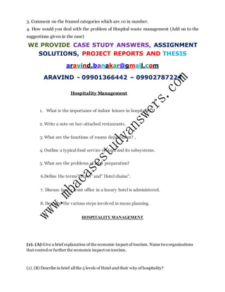 3. Comment on the framed categories which are 10 in number.
4. How would you deal with the problem of Hospital waste management (Add on to the
suggestions given in the case)
WE PROVIDE CASE STUDY ANSWERS, ASSIGNMENT
SOLUTIONS, PROJECT REPORTS AND THESIS
aravind.banakar@gmail.com
ARAVIND - 09901366442 – 09902787224
Hospitality Management
1. What is the importance of indoor leisure in hospitality?
2. Write a note on bar-attached restaurants.
3. What are the functions of rooms department? ,
4. Outline a typical food service system and its subsystems.
5. What are the problems of food preparation?
6.Define the terms" Hotel" and" Hotel chains".
7. Discuss how a front office in a luxury hotel is administered.
8. Describe the various steps involved in menu planning.
HOSPITALITY MANAGEMENT
(1). (A) Give a brief explanation of the economic impact of tourism. Name twoorganizations
that control or further the economic impact on tourism.
(1). (B) Describe in brief all the 5 levels of Hotel and their why of hospitality?
 