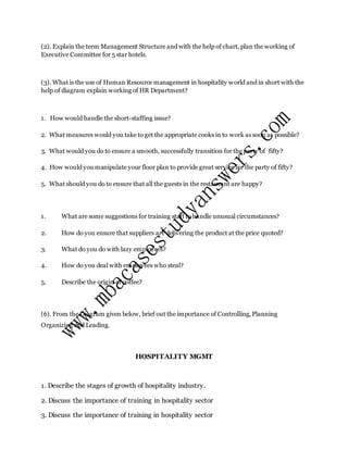 (2). Explain the term Management Structure and with the help of chart, plan the working of
Executive Committee for 5 star hotels.
(3). What is the use of Human Resource management in hospitality world and in short with the
help of diagram explain working of HR Department?
1. How would handle the short-staffing issue?
2. What measures would you take to get the appropriate cooks in to work as soon as possible?
3. What would you do to ensure a smooth, successfully transition for the party of fifty?
4. How would you manipulate your floor plan to provide great service for the party of fifty?
5. What should you do to ensure that all the guests in the restaurant are happy?
1. What are some suggestions for training staff to handle unusual circumstances?
2. How do you ensure that suppliers are delivering the product at the price quoted?
3. What do you do with lazy employees?
4. How do you deal with employees who steal?
5. Describe the origin of coffee?
(6). From the Diagram given below, brief out the importance of Controlling, Planning
Organizing and Leading.
HOSPITALITY MGMT
1. Describe the stages of growth of hospitality industry.
2. Discuss the importance of training in hospitality sector
3. Discuss the importance of training in hospitality sector
 
