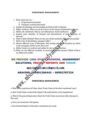 INDUSTRIAL MANAGEMENT
1. Write short note on :
a. Programmed instruction
b. Computer-assisted instruction
2. Explain the Ranking and Job grading methods of job evaluation.
3. Define Accident. What you can do to prevent the causes of industrial accidents?
4. Define job enrichment. Discuss core dimensions of job enrichment.
5. Explain price elasticity of demand and determinants of price elasticity of
demand.
6. What is Delhi Method? What are the uses of this method in demand forecasting?
7. What is law of diminishing marginal utility?
8. Discuss different types of Monopoly. How pricing and output decisions are taken
in the monopoly market in the short run?
9. Define break even analysis and outline its uses and applications.
10.What are the different methods of measuring national income? Which of these
are followed in India?
WE PROVIDE CASE STUDY ANSWERS, ASSIGNMENT
SOLUTIONS, PROJECT REPORTS AND THESIS
aravind.banakar@gmail.com
ARAVIND - 09901366442 – 09902787224
INDUSTRIAL MANAGEMENT
1. What is the experience of China about Trade Union in the above mentioned case?
2. How Trade Union resolved the dispute? By confrontation or by negotiations?
3. What is the general impression about the Trade Union movement with reference to
this case?
4. Give your comments and opinion
1. Give the brief history of the above mentioned case study
 