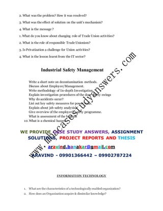 2. What was the problem? How it was resolved?
3. What was the effect of solution on the unit’s mechanism?
4. What is the message ?
1. What do you know about changing role of Trade Union activities?
2. What is the role of responsible Trade Unionism?
3. Is Privatization a challenge for Union activities?
4. What is the lesson learnt from the IT sector?
Industrial Safety Management
Write a short note on decontamination methods.
Discuss about Employee/Management.
Write methodology of In-depth Investigation
Explain investigation procedures of the door safety swings
Why do accidents occur?
List out key safety measures for power tools.
Explain about job safety analysis.
Give overview of the employer’s safety programme.
What is assessment of the hazards
10. What is a chemical hazard
WE PROVIDE CASE STUDY ANSWERS, ASSIGNMENT
SOLUTIONS, PROJECT REPORTS AND THESIS
aravind.banakar@gmail.com
ARAVIND - 09901366442 – 09902787224
INFORMATION TECHNOLOGY
1. What are the characteristics of a technologically enabled organization?
2. How does an Organization acquire & dissimilar knowledge?
 