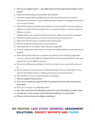 3. Why do you suppose inquiry – only applications were developed instead of fully on lines
system?
4. What kind of technology is least flexible? Most flexible?
5. How does strategic planning differ between a firm that offers services & one that
manufacturers a product? Is there a difference in the impact of technology on strategy in
any two types of firms?
6. What kind of business activities do you think are most amenable to commonsystems in
different countries? business activities that are most amenable to common systems in
different countries
7. Distinguish between computer hardware & software which most concerns a manager?
8. What kind of software does a server for a local area network need to have?
9. What is OLAP? How does it contribute to the organization?
10. Why are standards so important in communications?
11. What industries are most likely able to take advantage EDI?
12. Are there applications where it does not matter if multiple databases are simultaneously
updated
13. Most organizations today have computers and software, all of which are supposed to
work on a network, from different Vendors? What are the potential problems with using
products from many different sources?
14. What are the differences in design for multi-user system versus a personal system on a
pc
15. Does a system have to use the most modern technology to be successful? Why or why
not? Are there disadvantages to utilizing the most up-to-date technology?
16. Why should one insist on a demonstration of a package?
17. What is a spaghetti organization ?
18. How can you transform a huge firm like General Motors with the help of information
technology?
19. How can a company use multimedia today?
20. How does one go about identifying the expert to be used in developing an expert system
21. Describe how a virus actually works? What kind of files does it want to infect
22. What are the drawbacks of workplace monitoring ?
WE PROVIDE CASE STUDY ANSWERS, ASSIGNMENT
SOLUTIONS, PROJECT REPORTS AND THESIS
 