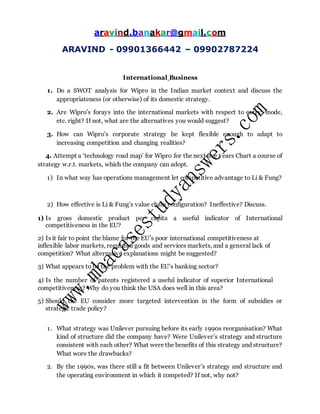aravind.banakar@gmail.com
ARAVIND - 09901366442 – 09902787224
International Business
1. Do a SWOT analysis for Wipro in the Indian market context and discuss the
appropriateness (or otherwise) of its domestic strategy.
2. Are Wipro’s forays into the international markets with respect to entry, mode,
etc. right? If not, what are the alternatives you would suggest?
3. How can Wipro’s corporate strategy be kept flexible enough to adapt to
increasing competition and changing realities?
4. Attempt a ‘technology road map’ for Wipro for the next five years Chart a course of
strategy w.r.t. markets, which the company can adopt.
1) In what way has operations management let competitive advantage to Li & Fung?
2) How effective is Li & Fung’s value chain configuration? Ineffective? Discuss.
1) Is gross domestic product per capita a useful indicator of International
competitiveness in the EU?
2) Is it fair to point the blame for the EU’s poor international competitiveness at
inflexible labor markets, regulated goods and services markets, and a general lack of
competition? What alternative explanations might be suggested?
3) What appears to be the problem with the EU’s banking sector?
4) Is the number of patents registered a useful indicator of superior International
competitiveness? Why do you think the USA does well in this area?
5) Should the EU consider more targeted intervention in the form of subsidies or
strategic trade policy?
1. What strategy was Unilever pursuing before its early 1990s reorganisation? What
kind of structure did the company have? Were Unilever’s strategy and structure
consistent with each other? What were the benefits of this strategy and structure?
What wore the drawbacks?
2. By the 1990s, was there still a fit between Unilever’s strategy and structure and
the operating environment in which it competed? If not, why not?
 