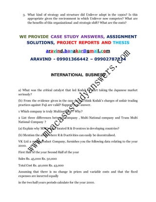 3. What kind of strategy and structure did Unilever adopt in the 1990s? Is this
appropriate given the environment in which Unilever now competes? What are
the benefits of this organizational and strategic shift? What are the costs?
WE PROVIDE CASE STUDY ANSWERS, ASSIGNMENT
SOLUTIONS, PROJECT REPORTS AND THESIS
aravind.banakar@gmail.com
ARAVIND - 09901366442 – 09902787224
INTERNATIONAL BUSINESS
a) What was the critical catalyst that led Kodak to start taking the Japanese market
seriously?
(b) From the evidence given in the case do you think Kodak’s charges of unfair trading
practices against Fuji are valid? Support your answer.
1 Which company is truly Multinational ? Why?
2 List three differences between Company , Multi National company and Trans Multi
National Company ?
(a) Explain why MNCs have located R & D centres in developing countries?
(b) Mention the areas where R & D activities can easily be decentralised.
VK Ltd a multi-product Company, furnishes you the following data relating to the year
2000.
First Half of the year Second Half of the year
Sales Rs. 45,000 Rs. 50,000
Total Cost Rs. 40,000 Rs. 43,000
Assuming that there is no change in prices and variable costs and that the fixed
expenses are incurred equally
in the two half years periods calculate for the year 2000.
 