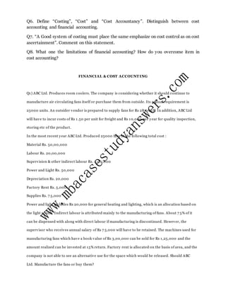 Q6. Define “Costing”, “Cost” and “Cost Accountancy”. Distinguish between cost
accounting and financial accounting.
Q7. “A Good system of costing must place the same emphasize on cost control as on cost
ascertainment”. Comment on this statement.
Q8. What one the limitations of financial accounting? How do you overcome item in
cost accounting?
FINANCIAL & COST ACCOUNT ING
Q1) ABC Ltd. Produces room coolers. The company is considering whether it should continue to
manufacture air circulating fans itself or purchase them from outside. Its annual requirement is
25000 units. An outsider vendor is prepared to supply fans for Rs 285 each. In addition, ABC Ltd
will have to incur costs of Rs 1.50 per unit for freight and Rs 10,000 per year for quality inspection,
storing etc of the product.
In the most recent year ABC Ltd. Produced 25000 fans at the following total cost :
Material Rs. 50,00,000
Labour Rs. 20,00,000
Supervision & other indirect labour Rs. 2,00,000
Power and Light Rs. 50,000
Depreciation Rs. 20,000
Factory Rent Rs. 5,000
Supplies Rs. 7 5,000
Power and light includes Rs 20,000 for general heating and lighting, which is an allocation based on
the light points. Indirect labour is attributed mainly to the manufacturing of fans. About 7 5% of it
can be dispensed with along with direct labour if manufacturing is discontinued. However, the
supervisor who receives annual salary of Rs 7 5,000 will have to be retained. The machines used for
manufacturing fans which have a book value of Rs 3,00,000 can be sold for Rs 1,25,000 and the
amount realized can be invested at 15% return. Factory rent is allocated on the basis of area, and the
company is not able to see an alternative use for the space which would be released. Should ABC
Ltd. Manufacture the fans or buy them?
 