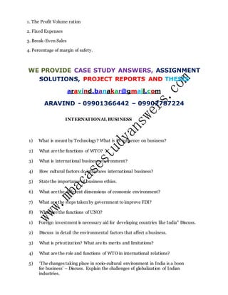 1. The Profit Volume ration
2. Fixed Expenses
3. Break-Even Sales
4. Percentage of margin of safety.
WE PROVIDE CASE STUDY ANSWERS, ASSIGNMENT
SOLUTIONS, PROJECT REPORTS AND THESIS
aravind.banakar@gmail.com
ARAVIND - 09901366442 – 09902787224
INTERNATIONAL BUSINESS
1) What is meant by Technology? What is its influence on business?
2) What are the functions of WTO?
3) What is international business environment?
4) How cultural factors do influences international business?
5) Statethe importance of business ethics.
6) What are the different dimensions of economic environment?
7) What are the steps taken by government toimprove FDI?
8) What are the functions of UNO?
1) Foreign investment is necessary aid for developing countries like India” Discuss.
2) Discuss in detail the environmental factors that affect a business.
3) What is privatization? What are its merits and limitations?
4) What are the role and functions of WTO in international relations?
5) ‘The changes taking place in socio-cultural environment in India is a boon
for business’ – Discuss. Explain the challenges of globalization of Indian
industries.
 