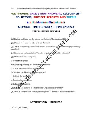 6) Describe the factors which are affecting the growth of International business.
WE PROVIDE CASE STUDY ANSWERS, ASSIGNMENT
SOLUTIONS, PROJECT REPORTS AND THESIS
aravind.banakar@gmail.com
ARAVIND - 09901366442 – 09902787224
INTERNATIONAL BUSINESS
Q1) Explain and bring out the nature and feature of International HRM?
Q2) Discuss the Nature of international Business?
Q3) What is technology transfers? Discuss the various aspects of managing technology
transfers?
Q4) Enumerate and explain the Theories of global trade and investments?
Q5) Write short notes (any two)
a) World trade centre
b) Social Responsibility in International Business
c) Ethical issues in International Business
Q6) Explain the following concept (any two)
1) Political Environment
2) Technical environments
3) Cultural Environment
Q7) Explain the features of International Organization structure?
Q8) What is International strategic management? Discuss its feature and nature?
INTERNATIONAL BUSINESS
CASE 1 (20 Marks)
 