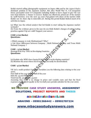 Kodak started selling photographic equipment on Japan 1889 and by the 1930s it had a
dominant position in the Japanese market. But after World War II, U.S occupation
forces persuaded most U.S companies including Kodak to leave Japan to give the war
torn local industry a chance to recover. Kodak was effectively priced out of the market
by tariff barriers; over the next 35 years Fuji gained 70% share of the market while
Kodak saw its share slip to miserable 5%. During this period Kodak limited much of its
activities in Japan.
(a) What was the critical catalyst that led Kodak to start taking the Japanese market
seriously?
(b) From the evidence given in the case do you think Kodak’s charges of unfair trading
practices against Fuji are valid? Support your answer.
CASE 2 (20 Marks)
Questions :
1 Which company is truly Multinational ? Why?
2 List three differences between Company , Multi National company and Trans Multi
National Company ?
CASE - 3 (20 Marks)
Strategic R & D by TNCs in Developing Countries
Questions:
(a) Explain why MNCs have located R & D centres in developing countries?
(b) Mention the areas where R & D activities can easily be decentralised.
CASE -4 (20 Marks)
VK Ltd a multi-product Company, furnishes you the following data relating to the year
2000.
First Half of the year Second Half of the year
Sales Rs. 45,000 Rs. 50,000
Total Cost Rs. 40,000 Rs. 43,000
Assuming that there is no change in prices and variable costs and that the fixed
expenses are incurred equally in the two half years periods calculate for the year 2000.
WE PROVIDE CASE STUDY ANSWERS, ASSIGNMENT
SOLUTIONS, PROJECT REPORTS AND THESIS
aravind.banakar@gmail.com
ARAVIND - 09901366442 – 09902787224
www.mbacasestudyanswers.com
 