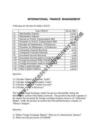INTERNATIONAL FINANCE MANAGEMENT
Following are the data for India’s B.O.P.
Year 2004-05 Rs (in Mn)
1) Merchandise Exports 3,62,661
2) Merchandise Imports 5,33,778
3) Income on Travel, Transportation MIS 2,27,762
4) Payments on Travel, Transportation MIS 1,63,353
5) Receipts for Maintenance of Embassies 1,812
6) Payments for Maintenance of Embassies 1,172
7) Unrequired Transfer Received 96,318
8) Unrequired Transfer Outwards 1,939
9) Investment Income Received 21,098
10) Investment Income paid to Foreign Residents 39,014
11) Foreign Investment (FDI, FPI)Received 2,06,696
12) Foreign Investment made by Indian Films 1,53,377
13) Other Capital Receipts 2,90,100
14) Other Capital Outflows 1,98,016
Question :
1) Calculate balance of Visiable Trade?
2) Calculate balance of Invisiable Trade?
3) Calculate balance of Capital Account?
4) Calculate change in Reserves?
The Indian Foreign Exchange market has grown substantially during the
liberalization period of the Indian economy. The growth in the retail segment of
the market has increased the foreign exchange business turnover of `Authorised
Dealers’ while the increase in tourism has boosted the business volumes of
`Money Changers’.
Question :
1) Define Foreign Exchange Market? What are its characteristic features?
2) What were the provisions of LERMS?
 