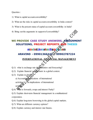 Question :
1) What is capital accountconvertibility?
2) What are the risks in capital accountconvertibility in India context?
3) What is the present status of capital account convertibility in India?
4) Bring out the arguments in supportof convertibility?
WE PROVIDE CASE STUDY ANSWERS, ASSIGNMENT
SOLUTIONS, PROJECT REPORTS AND THESIS
aravind.banakar@gmail.com
ARAVIND - 09901366442 – 09902787224
INTERNATIONAL FINANCIAL MANAGEMENT
Q.1) what is exchange rate determination and forecasting?
Q.2) Explain financial management in a global context.
Q.3) Explain in detail:
a) Accounting implications of international
activities b) Tax implications of international
activities
Q.4) What is forwards, swaps and interest Parity?
Q.5) Explain short-term financial management in a multinational
corporation.
Q.6) Explain long-term borrowing in the global capital markets.
Q.7) What are different currency options?
Q.8) Explain currency and interest rate futures.
 