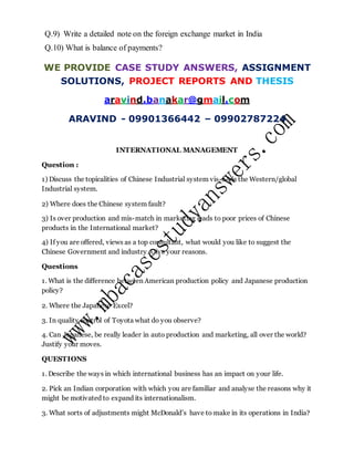 Q.9) Write a detailed note on the foreign exchange market in India
Q.10) What is balance of payments?
WE PROVIDE CASE STUDY ANSWERS, ASSIGNMENT
SOLUTIONS, PROJECT REPORTS AND THESIS
aravind.banakar@gmail.com
ARAVIND - 09901366442 – 09902787224
INTERNATIONAL MANAGEMENT
Question :
1) Discuss the topicalities of Chinese Industrial system vis-à-vis the Western/global
Industrial system.
2) Where does the Chinese system fault?
3) Is over production and mis-match in marketing leads to poor prices of Chinese
products in the International market?
4) If you are offered, views as a top consultant, what would you like to suggest the
Chinese Government and industry. Give your reasons.
Questions
1. What is the difference between American production policy and Japanese production
policy?
2. Where the Japanese Excel?
3. In quality control of Toyota what do you observe?
4. Can Japanese, be really leader in auto production and marketing, all over the world?
Justify your moves.
QUESTIONS
1. Describe the ways in which international business has an impact on your life.
2. Pick an Indian corporation with which you are familiar and analyse the reasons why it
might be motivated to expand its internationalism.
3. What sorts of adjustments might McDonald’s have to make in its operations in India?
 