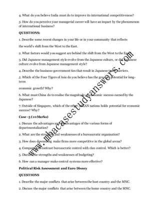 4. What do you believe India must do to improve its international competitiveness?
5. How do you perceive your managerial career will have an impact by the phenomenon
of international business?
QUESTIONS:
1. Describe some recent changes in your life or in your community that reflects
the world’s shift from the West to the East.
2. What factors would you suggest are behind the shift from the West to the East?
3. Did Japanese management style evolve from the Japanese culture, or did Japanese
culture evolve from Japanese management style?
4. Describe the business-government ties that result in Japanese trade barriers.
5. Which of the Four Tigers of Asia do you believe has the greatest potential for long-
term
economic growth? Why?
6. What must China do to realise the magnitude of economic success earned by the
Japanese?
7. Outside of Singapore, which of the other ASEAN nations holds potential for economic
success? Why?
Case -5 (10Marks)
1. Discuss the advantages and disadvantages of the various forms of
departmentalization?
2. What are the strengths and weaknesses of a bureaucratic organisation?
3. How does downsizing make firms more competitive in the global arena?
4. Compare and contrast bureaucratic control with clan control. Which is better?
5. Discuss the strengths and weaknesses of budgeting?
6. How can a manager make control systems more effective?
Political Risk Assessment and Euro Disney
QUESTIONS
1. Describe the major conflicts that arise between the host country and the MNC.
2. Discuss the major conflicts that arise between the home country and the MNC.
 