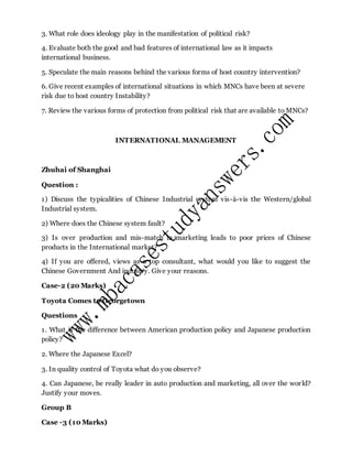3. What role does ideology play in the manifestation of political risk?
4. Evaluate both the good and bad features of international law as it impacts
international business.
5. Speculate the main reasons behind the various forms of host country intervention?
6. Give recent examples of international situations in which MNCs have been at severe
risk due to host country Instability?
7. Review the various forms of protection from political risk that are available to MNCs?
INTERNATIONAL MANAGEMENT
Zhuhai of Shanghai
Question :
1) Discuss the typicalities of Chinese Industrial system vis-à-vis the Western/global
Industrial system.
2) Where does the Chinese system fault?
3) Is over production and mis-match in marketing leads to poor prices of Chinese
products in the International market?
4) If you are offered, views as a top consultant, what would you like to suggest the
Chinese Government And industry. Give your reasons.
Case-2 (20 Marks)
Toyota Comes to Georgetown
Questions
1. What is the difference between American production policy and Japanese production
policy?
2. Where the Japanese Excel?
3. In quality control of Toyota what do you observe?
4. Can Japanese, be really leader in auto production and marketing, all over the world?
Justify your moves.
Group B
Case -3 (10 Marks)
 