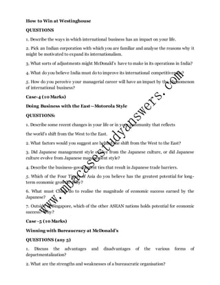 How to Win at Westinghouse
QUESTIONS
1. Describe the ways in which international business has an impact on your life.
2. Pick an Indian corporation with which you are familiar and analyse the reasons why it
might be motivated to expand its internationalism.
3. What sorts of adjustments might McDonald’s have to make in its operations in India?
4. What do you believe India must do to improve its international competitiveness?
5. How do you perceive your managerial career will have an impact by the phenomenon
of international business?
Case-4 (10 Marks)
Doing Business with the East—Motorola Style
QUESTIONS:
1. Describe some recent changes in your life or in your community that reflects
the world’s shift from the West to the East.
2. What factors would you suggest are behind the shift from the West to the East?
3. Did Japanese management style evolve from the Japanese culture, or did Japanese
culture evolve from Japanese management style?
4. Describe the business-government ties that result in Japanese trade barriers.
5. Which of the Four Tigers of Asia do you believe has the greatest potential for long-
term economic growth? Why?
6. What must China do to realise the magnitude of economic success earned by the
Japanese?
7. Outside of Singapore, which of the other ASEAN nations holds potential for economic
success? Why?
Case -5 (10 Marks)
Winning with Bureaucracy at McDonald’s
QUESTIONS (any 5)
1. Discuss the advantages and disadvantages of the various forms of
departmentalization?
2. What are the strengths and weaknesses of a bureaucratic organisation?
 