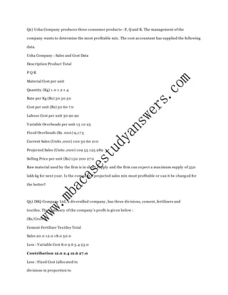 Q2) Usha Company produces three consumer products : P, Q and R. The management of the
company wants to determine the most profitable mix. The cost accountant has supplied the following
data.
Usha Company : Sales and Cost Data
Description Product Total
P Q R
Material Cost per unit
Quantity (Kg) 1.0 1.2 1.4
Rate per Kg (Rs) 50 50 50
Cost per unit (Rs) 50 60 7 0
Labour Cost per unit 30 90 90
Variable Overheads per unit 15 10 25
Fixed Overheads (Rs .000) 9,17 5
Current Sales (Units ,000) 100 50 60 210
Projected Sales (Units ,000) 109 55 125 289
Selling Price per unit (Rs) 150 200 27 0
Raw material used by the firm is in short supply and the firm can expect a maximum supply of 350
lakh kg for next year. Is the company’s projected sales mix most profitable or can it be chang ed for
the better?
Q3) DSQ Company Ltd, a diversified company, has three divisions, cement, fertilizers and
textiles. The summary of the company’s profit is given below :
(Rs/Crore)
Cement Fertilizer Textiles Total
Sales 20.0 12.0 18.0 50.0
Less : Variable Cost 8.0 9.6 5.4 23.0
Contribution 12.0 2.4 12.6 27.0
Less : Fixed Cost (allocated to
divisions in proportion to
 