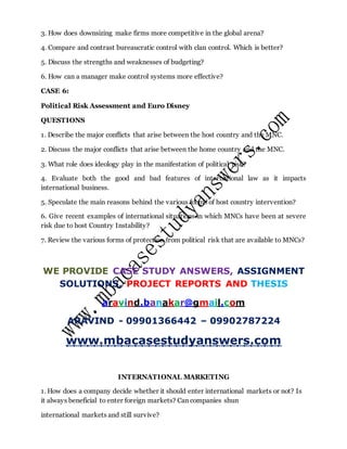 3. How does downsizing make firms more competitive in the global arena?
4. Compare and contrast bureaucratic control with clan control. Which is better?
5. Discuss the strengths and weaknesses of budgeting?
6. How can a manager make control systems more effective?
CASE 6:
Political Risk Assessment and Euro Disney
QUESTIONS
1. Describe the major conflicts that arise between the host country and the MNC.
2. Discuss the major conflicts that arise between the home country and the MNC.
3. What role does ideology play in the manifestation of political risk?
4. Evaluate both the good and bad features of international law as it impacts
international business.
5. Speculate the main reasons behind the various forms of host country intervention?
6. Give recent examples of international situations in which MNCs have been at severe
risk due to host Country Instability?
7. Review the various forms of protection from political risk that are available to MNCs?
WE PROVIDE CASE STUDY ANSWERS, ASSIGNMENT
SOLUTIONS, PROJECT REPORTS AND THESIS
aravind.banakar@gmail.com
ARAVIND - 09901366442 – 09902787224
www.mbacasestudyanswers.com
INTERNATIONAL MARKETING
1. How does a company decide whether it should enter international markets or not? Is
it always beneficial to enter foreign markets? Can companies shun
international markets and still survive?
 