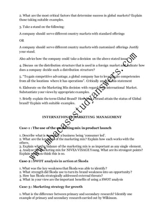 2. What are the most critical factors that determine success in global markets? Explain
those taking suitable examples.
3. Take a stand on the following:
A company should serve different country markets with standard offerings
OR
A company should serve different country markets with customized offerings Justify
your stand.
Also advice how the company could take a decision on the above stated issue.
4. Discuss on the distribution structure that is used in a foreign market and indicate how
does a company decide such a distribution structure?
5. “Togain competitive advantage, a global company has to leverage its competencies
from all the locations where it has operations”. Critically analyze this statement
6. Elaborate on the Marketing Mix decision with regard to an international Market.
Substantiate your views by appropriate examples.
7. Briefly explain the term Global Brand? How does a brand attain the status of Global
brand? Explain with suitable examples.
INTERNATIONAL MARKETING MANAGEMENT
Case-1 : The use of the marketing mix in product launch
1. Describe what is meant by a business being ‘consumer led’.
2. What are the key parts of the marketing mix? Explain how each works with the
others.
3. Explain why the balance of the marketing mix is as important as any single element.
4. Analyse the marketing mix for NIVEA VISAGE Young. What are its strongest points?
Explain why you think this is so.
Case-2 : SWOT analysis in action at Škoda
1. What was the key weakness that Škoda was able to identify?
2. What strength did Škoda use to turn its brand weakness into an opportunity?
3. How has Škoda strategically addressed external threats?
4. What in your view are the important benefits of using a SWOT analysis
Case-3 : Marketing strategy for growth
1. What is the difference between primary and secondary research? Identify one
example of primary and secondary research carried out by Wilkinson.
 