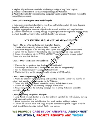 2. Explain why Wilkinson needed a marketing strategy tohelp them to grow.
3. Evaluate the benefits of the marketing campaign to Wilkinson.
4. Analyze how effective the marketing campaign was in helping Wilkinson respond to
competitive pressures.
Case-4 : Extending the product life cycle
1. Using current products familiar to you, draw and label a product life cycle diagram,
showing which stage each product is at.
2. Suggest appropriate aims and objectives for a small, medium and large business.
3. Consider the decision taken by Kellogg to opt for product development. Suggest a way
in which it could have diversified instead. Justify your answer.
INTERNATIONAL MARKETING MANAGEMENT
Case-1 : The use of the marketing mix in product launch
1. Describe what is meant by a business being ‘consumer led’.
2. What are the key parts of the marketing mix? Explain how each works with the others.
3. Explain why the balance of the marketing mix is as important as any single element.
4. Analyse the marketing mix for NIVEA VISAGE Young. What are its strongest points?
Explain why you think this is so.
Case-2 : SWOT analysis in action at Škoda
1. What was the key weakness that Škoda was able to identify?
2. What strength did Škoda use to turn its brand weakness into an opportunity?
3. How has Škoda strategically addressed external threats?
4. What in your view are the important benefits of using a SWOT analysis
Case-3 : Marketing strategy for growth
1. What is the difference between primary and secondary research? Identify one example of
primary and secondary research carried out by Wilkinson.
2. Explain why Wilkinson needed a marketing strategy to help them to grow.
3. Evaluate the benefits of the marketing campaign to Wilkinson.
4. Analyse how effective the marketing campaign was in helping Wilkinson respond to
competitive pressures.
Case-4 : Extending the product life cycle
1. Using current products familiar to you, draw and label a product life cycle diagram, showing
which stage each product is at.
2. Suggest appropriate aims and objectives for a small, medium and large business.
3. Consider the decision taken by Kellogg to opt for product development. Suggest a way in
which it could have diversified instead. Justify your answer.
WE PROVIDE CASE STUDY ANSWERS, ASSIGNMENT
SOLUTIONS, PROJECT REPORTS AND THESIS
 