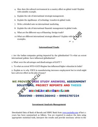 4. How does the cultural environment in a country affect on global trade? Explain
with suitable example.
5. Explain the role of international strategic management.
6. Explain the significance of technology transfers in global trade.
7. Write a detailed note on international marketing.
8. Explain the role of international financial management in global trade.
9. What are the different ways of financing foreign trade?
10.What are different international strategic alliances? Explain with the help of
examples.
International Trade
1 Are the Indian companies getting impacted by the globalization? To what an extent
international policies have influenced globalization?
2. What were the advantages and disadvantages of GATT ?
1. To what an extent WTO-GATS Regime has influenced higher education in India?
2. Explain as to why FDI’S in manufacturing increases employment but in retail might
have adverse effect on the jobs of many?
WE PROVIDE CASE STUDY ANSWERS, ASSIGNMENT
SOLUTIONS, PROJECT REPORTS AND THESIS
aravind.banakar@gmail.com
ARAVIND - 09901366442 – 09902787224
Investment Analysis Management
Downloaded Data of Bank of Baroda and HDFC Bank from www.nseindia.com of last 11
years has been summarized as follows. You are required to analyze the data using
appropriate statistical tools, interpret the results and provide necessary advice to the
 