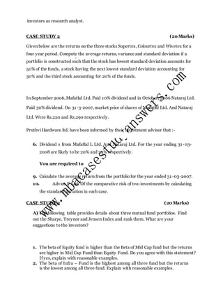 investors as research analyst.
CASE STUDY 2 (20 Marks)
Given below are the returns on the three stocks Supertex, Colourtex and Wivetex for a
four year period. Compute the average returns, variance and standard deviation if a
portfolio is constructed such that the stock has lowest standard deviation accounts for
50% of the funds, a stock having the next lowest standard deviation accounting for
30% and the third stock accounting for 20% of the funds.
In September 2006, Mafatlal Ltd. Paid 10% dividend and in October, 2006 Nataraj Ltd.
Paid 30% dividend. On 31-3-2007, market price of shares of Mafatlal Ltd. And Nataraj
Ltd. Were Rs.220 and Rs.290 respectively.
PruthviHardware ltd. have been informed by their investment advisor that :-
6. Dividend s from Mafatlal L Ltd. And Nataraj Ltd. For the year ending 31-03-
2008 are likely to be 20% and 35% respectively.
You are required to
9. Calculate the average return from the portfolio for the year ended 31-03-2007.
10. Advice P Ltd. Of the comparative risk of two investments by calculating
the standard deviation in each case.
CASE STUDY 4 (20 Marks)
A) The following table provides details about three mutual fund portfolios. Find
out the Sharpe, Treynor and Jensen Index and rank them. What are your
suggestions to the investors?
1. The beta of Equity fund is higher than the Beta of Mid Cap fund but the returns
are higher in Mid Cap Fund than Equity Fund. Do you agree with this statement?
If yes, explain with reasonable examples.
2. The beta of Infra – Fund is the highest among all three fund but the returns
is the lowest among all three fund. Explain with reasonable examples.
 