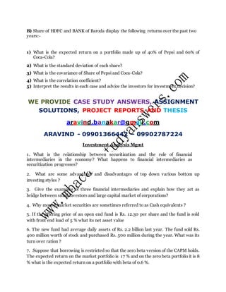 B) Share of HDFC and BANK of Baroda display the following returns over the past two
years:-
1) What is the expected return on a portfolio made up of 40% of Pepsi and 60% of
Coca-Cola?
2) What is the standard deviation of each share?
3) What is the covariance of Share of Pepsi and Coca-Cola?
4) What is the correlation coefficient?
5) Interpret the results in each case and advice the investors for investment decision?
WE PROVIDE CASE STUDY ANSWERS, ASSIGNMENT
SOLUTIONS, PROJECT REPORTS AND THESIS
aravind.banakar@gmail.com
ARAVIND - 09901366442 – 09902787224
Investment Analysis Mgmt
1. What is the relationship between securitization and the role of financial
intermediaries in the economy? What happens to financial intermediaries as
securitization progresses?
2. What are some advantages and disadvantages of top down various bottom up
investing styles ?
3. Give the examples of three financial intermediaries and explain how they act as
bridge between small investors and large capital market of corporations?
4. Why money market securities are sometimes referred to as Cash equivalents ?
5. If the offering price of an open end fund is Rs. 12.30 per share and the fund is sold
with front end load of 5 % what its net asset value
6. The new fund had average daily assets of Rs. 2.2 billion last year. The fund sold Rs.
400 million worth of stock and purchased Rs. 500 million during the year. What was its
turn over ration ?
7. Suppose that borrowing is restricted so that the zero beta version of the CAPM holds.
The expected return on the market portfolio is 17 % and on the zero beta portfolio it is 8
% what is the expected return on a portfolio with beta of 0.6 %.
 