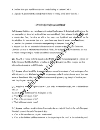8. Outline how you would incorporate the following in to the CCAPM
a. Liquidity b. Nominated assets ( Do you have to worry about labor income )
INVESTMENTS MANAGEMENT
Q1) Suppose that there are two closed-end mutual funds, A and B. Both trade at $8, where the
net asset value per share is $10. Fund A is a terminated fund. (A terminated fund is a fund with
a termination date, the date at which the assets are liquidated and distributed to the
shareholders. Its termination date is in 1 year from now. Fund B is not a terminated fund.
a. Calculate the premium or discount corresponding to these two funds.
b. Suppose that the net asset value of both funds will increase to $12 one year from now.
Calculate the rate of return to the investor in Fund A for this year. Can you calculate the rate
of return corresponding to Fund B under these circumstances?
Q2) An ADR of Honda Motor is traded on the NYSE for $22. The exchange rate is 100 yen per
dollar. Suppose that Honda Motor is trading in Japan for 2,500 yen. How can you use this
information to make a profit? Explain.
Q3) Suppose a bond is sold for $1,000 and pays an annual interest rate of 10% on the par value,
which is also $1,000. The bond was issued 20 years ago and will mature in one week. You own
some of these bonds. The yield on these bonds suddenly goes way up, to 15%. Calculate your
loss. Explain your results?
Q4) Suppose a bond has a par value of $1,000 and a market value of $1,100. It is convertible
into 40
shares of stock, and the current stock price is $26.
a. What is the conversion ratio?
b. What is the conversion price?
c. What is the conversion value?
Q5) Suppose you buy a stock for $100. You receive $4 as a cash dividend at the end of the year.
The stock price at the end of the year is $95.
a. What is the rate of return on your investment?
b. What is the dividend yield as measured at the beginning of the year? At the end of the year?
 