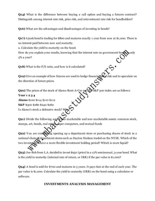 Q14) What is the difference between buying a call option and buying a futures contract?
Distinguish among interest rate risk, price risk, and reinvestment rate risk for bondholders?
Q16) What are the advantages and disadvantages of investing in bonds?
Q17) A junk bond is trading for $800 and matures exactly 1 year from now at $1,000. There is
no interest paid between now and maturity.
a. Calculate the yield to maturity on the bond.
How do you explain your results, knowing that the interest rate on government bonds is only
5% a year?
Q18) What is the P/E ratio, and how is it calculated?
Q19) Give an example of how futures are used to hedge financial price risk and to speculate on
the direction of future prices.
Q20) The prices of the stock of Alamo Rent-A-Car and the S&P 500 index are as follows:
Year 1 2 3 4
Alamo $100 $114 $110 $112
S&P $300 $280 $240 $260
Is Alamo's stock a defensive stock? Why?
Q21) Divide the following assets into marketable and non-marketable assets: common stock,
stamps, art, bonds, real estate, super computers, and mutual funds
Q22) You are considering opening up a department store or purchasing shares of stock in a
national chain of department stores such as Dayton Hudson traded on the NYSE. Which of the
two investments have a more flexible investment holding period? Which is more liquid?
Q23) Joe-Bob from L.A. decided to invest $950 (price) in a 12% semiannual, 3-year bond. What
is the yield to maturity (internal rate of return, or IRR) if the par value is $1,000?
Q24) A bond is sold for $700 and matures in 5 years. It pays $20 at the end of each year. The
par value is $1,000. Calculate the yield to maturity (IRR) on the bond using a calculator or
software.
INVESTMENTS ANALYSIS MANAGEMENT
 