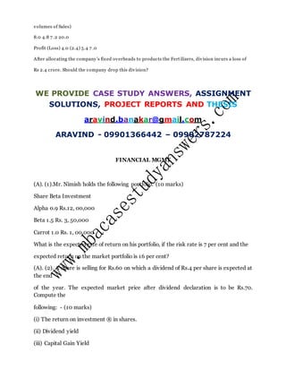 volumes of Sales)
8.0 4.8 7 .2 20.0
Profit (Loss) 4.0 (2.4) 5.4 7 .0
After allocating the company’s fixed overheads to products the Fertilizers, division incurs a loss of
Rs 2.4 crore. Should the company drop this division?
WE PROVIDE CASE STUDY ANSWERS, ASSIGNMENT
SOLUTIONS, PROJECT REPORTS AND THESIS
aravind.banakar@gmail.com
ARAVIND - 09901366442 – 09902787224
FINANCIAL MGMT
(A). (1).Mr. Nimish holds the following portfolio. (10 marks)
Share Beta Investment
Alpha 0.9 Rs.12, 00,000
Beta 1.5 Rs. 3, 50,000
Carrot 1.0 Rs. 1, 00,000
What is the expected rate of return on his portfolio, if the risk rate is 7 per cent and the
expected return on the market portfolio is 16 per cent?
(A). (2). A share is selling for Rs.60 on which a dividend of Rs.4 per share is expected at
the end
of the year. The expected market price after dividend declaration is to be Rs.70.
Compute the
following: - (10 marks)
(i) The return on investment ® in shares.
(ii) Dividend yield
(iii) Capital Gain Yield
 