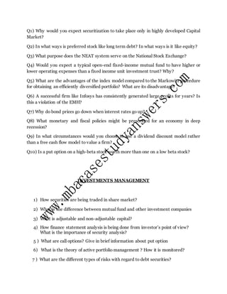 Q1) Why would you expect securitization to take place only in highly developed Capital
Market?
Q2) In what ways is preferred stock like long term debt? In what ways is it like equity?
Q3) What purpose does the NEAT system serve on the National Stock Exchange?
Q4) Would you expect a typical open-end fixed-income mutual fund to have higher or
lower operating expenses than a fixed income unit investment trust? Why?
Q5) What are the advantages of the index model compared to the Markowitz procedure
for obtaining an efficiently diversified portfolio? What are its disadvantage?
Q6) A successful firm like Infosys has consistently generated large profits for years? Is
this a violation of the EMH?
Q7) Why do bond prices go down when interest rates go up?
Q8) What monetary and fiscal policies might be prescribed for an economy in deep
recession?
Q9) In what circumstances would you choose to use a dividend discount model rather
than a free cash flow model to value a firm?
Q10) Is a put option on a high-beta stock worth more than one on a low beta stock?
INVESTMENTS MANAGEMENT
1) How securities are being traded in share market?
2) What is the difference between mutual fund and other investment companies
3) What is adjustable and non-adjustable capital?
4) How finance statement analysis is being done from investor’s point of view?
What is the importance of security analysis?
5 ) What are call options? Give in brief information about put option
6) What is the theory of active portfolio management ? How it is monitored?
7 ) What are the different types of risks with regard to debt securities?
 