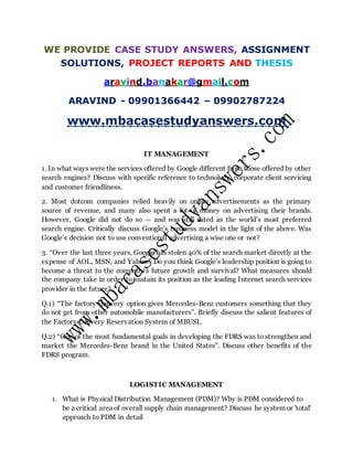 WE PROVIDE CASE STUDY ANSWERS, ASSIGNMENT
SOLUTIONS, PROJECT REPORTS AND THESIS
aravind.banakar@gmail.com
ARAVIND - 09901366442 – 09902787224
www.mbacasestudyanswers.com
IT MANAGEMENT
1. In what ways were the services offered by Google different from those offered by other
search engines? Discuss with specific reference to technology, corporate client servicing
and customer friendliness.
2. Most dotcom companies relied heavily on online advertisements as the primary
source of revenue, and many also spent a lot of money on advertising their brands.
However, Google did not do so — and was still rated as the world’s most preferred
search engine. Critically discuss Google’s business model in the light of the above. Was
Google’s decision not to use conventional advertising a wise one or not?
3. “Over the last three years, Google has stolen 40% of the search market directly at the
expense of AOL, MSN, and Yahoo.” Do you think Google’s leadership position is going to
become a threat to the company’s future growth and survival? What measures should
the company take in order to sustain its position as the leading Internet search services
provider in the future?
Q.1) “The factory delivery option gives Mercedes-Benz customers something that they
do not get from other automobile manufacturers”. Briefly discuss the salient features of
the Factory Delivery Reservation System of MBUSI.
Q.2) “One of the most fundamental goals in developing the FDRS was to strengthen and
market the Mercedes-Benz brand in the United States”. Discuss other benefits of the
FDRS program.
LOGISTIC MANAGEMENT
1. What is Physical Distribution Management (PDM)? Why is PDM considered to
be a critical area of overall supply chain management? Discuss he system or 'total'
approach to PDM in detail
 
