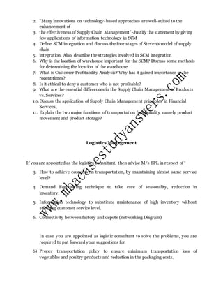 2. "Many innovations on technology-based approaches are well-suited to the
enhancement of
3. the effectiveness of Supply Chain Management"-Justify the statement by giving
few applications of information technology in SCM
4. Define SCM integration and discuss the four stages of Steven's model of supply
chain
5. integration. Also, describe the strategies involved in SCM integration
6. Why is the location of warehouse important for the SCM? Discuss some methods
for determining the location of the warehouse
7. What is Customer Profitability Analysis? Why has it gained importance in the
recent times?
8. Is it ethical to deny a customer who is not profitable?
9. What are the essential differences in the Supply Chain Management of Products
vs. Services?
10.Discuss the application of Supply Chain Management principles in Financial
Services .
11. Explain the two major functions of transportation functionality namely product
movement and product storage?
Logistics Management
If you are appointed as the logistics consultant, then advise M/s BPL in respect of ‘
3. How to achieve economy in transportation, by maintaining almost same service
level?
4. Demand Forecasting technique to take care of seasonality, reduction in
inventory.
5. Information technology to substitute maintenance of high inventory without
affecting customer service level.
6. Connectivity between factory and depots (networking Diagram)
In case you are appointed as logistic consultant to solve the problems, you are
required to put forward your suggestions for
6) Proper transportation policy to ensure minimum transportation loss of
vegetables and poultry products and reduction in the packaging costs.
 