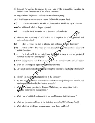 7) Demand Forecasting techniques to take care of the seasonality, reduction in
inventory and shortage and other related problems.
8) Suggestion for improved Purchase and Distribution policy.
9) Is it advisable to have company owned dedicated transport fleet?
10) Evaluate the alternative solution that could be considered by Mr. Mohan.
11)What additional solution do you propose?
12) Examine the transportation system and its drawbacks?
(i) Examine the possibility of alternatives in transportation of the inbound and
outbound materials?
(ii) How to reduce the cost of inbound and outbound logistics functions?
(iii) What could be the major problem in exploiting the inbound and outbound
logistic functions?
(iv) Is it advisable to have dedicated transport system to operate packaged
materials mainly for the company?
(v)What arrangements have to be made to ensure the service quality for customers?
1. What are the company’s present logistical problems?
2. Give your recommendations for improving the company’s logistical performance?
1. Identify the main logistical problems of the Company
2. To offer better customer service level and reduce the operating cost, how will you
go about redesigning the distribution network?
3. What is the main problem in this case? What are your suggestions to the
company on inventory management?
4. What type of logistical cost approach you would suggest to the company?
1. What are the main problems in the logistical network of M/s. Compu-Tech?
2. What solutions would you propose o overcome these problems?
 