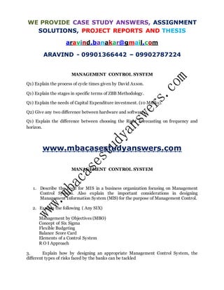 WE PROVIDE CASE STUDY ANSWERS, ASSIGNMENT
SOLUTIONS, PROJECT REPORTS AND THESIS
aravind.banakar@gmail.com
ARAVIND - 09901366442 – 09902787224
MANAGEMENT CONTROL SYSTEM
Q1) Explain the process of cycle times given by David Axson.
Q1) Explain the stages in specific terms of ZBB Methodology.
Q1) Explain the needs of Capital Expenditure investment. (10 Marks).
Q2) Give any two difference between hardware and software.
Q1) Explain the difference between choosing the Right Forecasting on frequency and
horizon.
www.mbacasestudyanswers.com
MANAGEMENT CONTROL SYSTEM
1. Describe the need for MIS in a business organization focusing on Management
Control System. Also explain the important considerations in designing
Management Information System (MlS) for the purpose of Management Control.
2. Explain the following ( Any SIX)
Management by Objectives (MBO)
Concept of Six Sigma
Flexible Budgeting
Balance Score Card
Elements of a Control System
R O I Approach
3. Explain how by designing an appropriate Management Control System, the
different types of risks faced by the banks can be tackled
 