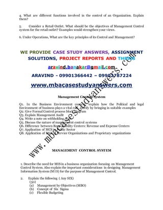 4. What are different functions involved in the control of an Organization. Explain
them?
5. Consider a Retail Outlet. What should be the objectives of Management Control
system for the retail outlet? Examples would strengthen your views.
6. Under Operations, What are the key principles of its Control and Management?
WE PROVIDE CASE STUDY ANSWERS, ASSIGNMENT
SOLUTIONS, PROJECT REPORTS AND THESIS
aravind.banakar@gmail.com
ARAVIND - 09901366442 – 09902787224
www.mbacasestudyanswers.com
Management Control System
Q1. In the Business Environment context, explain how the Political and legal
Environment of business plays a vital role. Justify by bringing in suitable examples
Q2. Give Formal Control process block diagram
Q3. Explain Management Audit
Q4. Write a note on withholding Tax.
Q5. Discuss the nature of management control systems
Q6. Difference between Responsibility Centers: Revenue and Expense Centers
Q7. Application of MCS in Public Sector
Q8. Application of MCS in Service Organizations and Proprietary organizations
MANAGEMENT CONTROL SYSTEM
1. Describe the need for MIS in a business organization focusing on Management
Control System. Also explain the important considerations in designing Management
Information System (M l S) for the purpose of Management Control.
2. Explain the following ( Any SIX)
(30)
(a) Management by Objectives (MBO)
(b) Concept of Six Sigma
(c) Flexible Budgeting
 