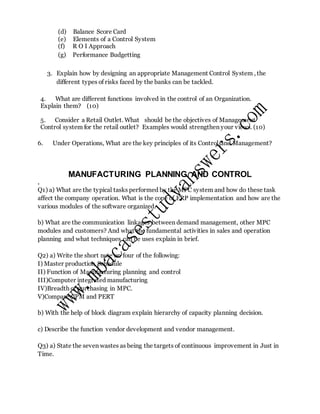 (d) Balance Score Card
(e) Elements of a Control System
(f) R O I Approach
(g) Performance Budgetting
3. Explain how by designing an appropriate Management Control System , the
different types of risks faced by the banks can be tackled.
4. What are different functions involved in the control of an Organization.
Explain them? (10)
5. Consider a Retail Outlet. What should be the objectives of Management
Control system for the retail outlet? Examples would strengthen your views. (10)
6. Under Operations, What are the key principles of its Control and Management?
MANUFACTURING PLANNING AND CONTROL
.
Q1) a) What are the typical tasks performed by the MPC system and how do these task
affect the company operation. What is the cope of ERP implementation and how are the
various modules of the software organized.
b) What are the communication linkages between demand management, other MPC
modules and customers? And what the fundamental activities in sales and operation
planning and what techniques can be uses explain in brief.
Q2) a) Write the short note on four of the following:
I) Master production Schedule
II) Function of Manufacturing planning and control
III)Computer integrated manufacturing
IV)Breadth of purchasing in MPC.
V)Compare CPM and PERT
b) With the help of block diagram explain hierarchy of capacity planning decision.
c) Describe the function vendor development and vendor management.
Q3) a) State the seven wastes as being the targets of continuous improvement in Just in
Time.
 