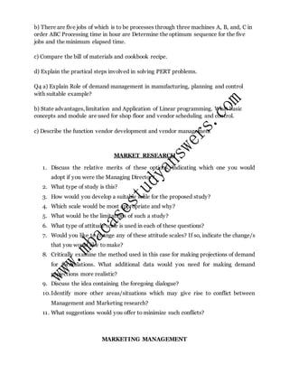 b) There are five jobs of which is to be processes through three machines A, B, and, C in
order ABC Processing time in hour are Determine the optimum sequence for the five
jobs and the minimum elapsed time.
c) Compare the bill of materials and cookbook recipe.
d) Explain the practical steps involved in solving PERT problems.
Q4 a) Explain Role of demand management in manufacturing, planning and control
with suitable example?
b) State advantages, limitation and Application of Linear programming. What basic
concepts and module are used for shop floor and vendor scheduling and control.
c) Describe the function vendor development and vendor management
MARKET RESEARCH
1. Discuss the relative merits of these options, indicating which one you would
adopt if you were the Managing Director?
2. What type of study is this?
3. How would you develop a suitable scale for the proposed study?
4. Which scale would be most appropriate and why?
5. What would be the limitations of such a study?
6. What type of attitude scale is used in each of these questions?
7. Would you like to change any of these attitude scales? If so, indicate the change/s
that you would like to make?
8. Critically examine the method used in this case for making projections of demand
for formulations. What additional data would you need for making demand
projections more realistic?
9. Discuss the idea containing the foregoing dialogue?
10.Identify more other areas/situations which may give rise to conflict between
Management and Marketing research?
11. What suggestions would you offer to minimize such conflicts?
MARKETING MANAGEMENT
 