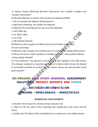 A) Discuss Various Marketing Research Instruments .Give suitable examples (one
example /instrument)?
B) Describe following in context of new product development (NPD)?
1. The new product development decision process
2. Risk factors hindering new product development
C) Illustrate the marketing mix for any two of the following?
1. Cafe Coffee Day
2. Dr. Batra’s clinic
3. Lux Soap
4. HP( Hewlett Packard)
D) Illustrate with examples, the differences between Product marketing &
Services marketing?
E) Illustrate with examples, the methods/ways of evaluating advertising effectiveness?
F) Discuss the factors which contribute in deciding the “price” of the product? Discuss
various pricing methods?
G) “Laco Industries “has planned to introduce new baby shampoo in the kids market.
The company conducted a research in selected tier II cities in India to know the demand
& successfully launched its product. In this context, discuss the characteristics of the
good research?
WE PROVIDE CASE STUDY ANSWERS, ASSIGNMENT
SOLUTIONS, PROJECT REPORTS AND THESIS
aravind.banakar@gmail.com
ARAVIND - 09901366442 – 09902787224
MARKETING MANAGEMENT
1. Describe what is meant by a business being ‘consumer led’.
2. What are the key parts of the marketing mix? Explain how each works with the
others.
3. Explain why the balance of the marketing mix is as important as any single element.
 